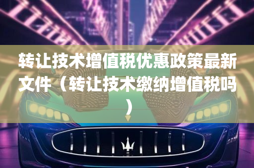 转让技术增值税优惠政策最新文件（转让技术缴纳增值税吗）