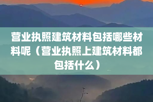 营业执照建筑材料包括哪些材料呢（营业执照上建筑材料都包括什么）