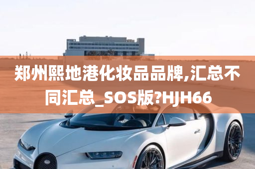 郑州熙地港化妆品品牌,汇总不同汇总_SOS版?HJH66