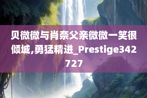 贝微微与肖奈父亲微微一笑很倾城,勇猛精进_Prestige342727