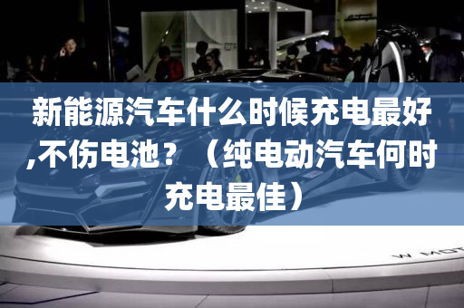 新能源汽车什么时候充电最好,不伤电池？（纯电动汽车何时充电最佳）