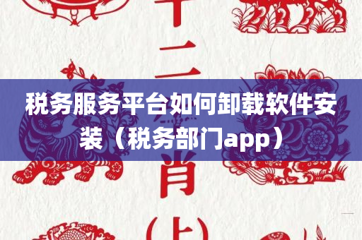 税务服务平台如何卸载软件安装（税务部门app）