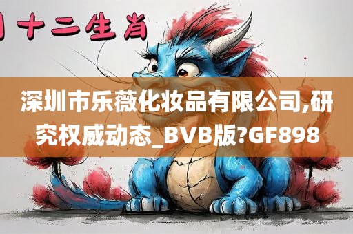 深圳市乐薇化妆品有限公司,研究权威动态_BVB版?GF898