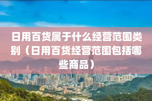 日用百货属于什么经营范围类别（日用百货经营范围包括哪些商品）