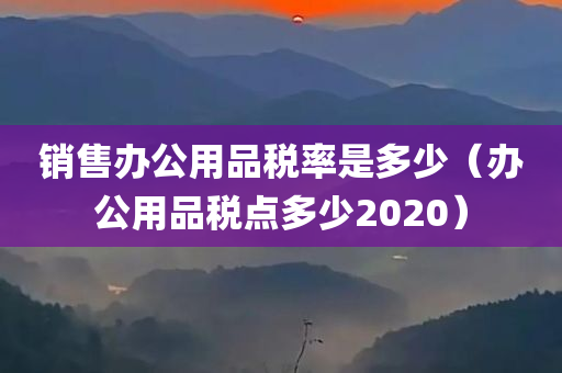 销售办公用品税率是多少（办公用品税点多少2020）