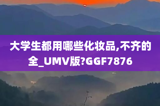 大学生都用哪些化妆品,不齐的全_UMV版?GGF7876