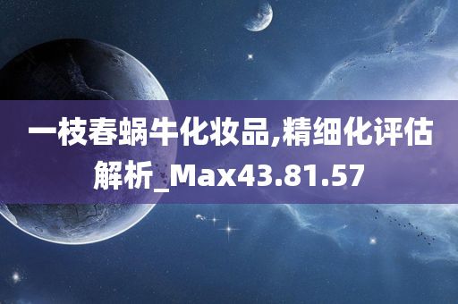 一枝春蜗牛化妆品,精细化评估解析_Max43.81.57