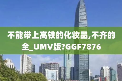 不能带上高铁的化妆品,不齐的全_UMV版?GGF7876