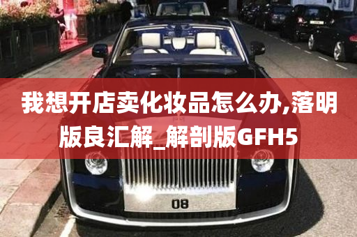 我想开店卖化妆品怎么办,落明版良汇解_解剖版GFH5