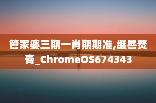 管家婆三期一肖期期准,继晷焚膏_ChromeOS674343