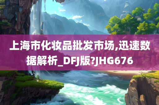 上海市化妆品批发市场,迅速数据解析_DFJ版?JHG676