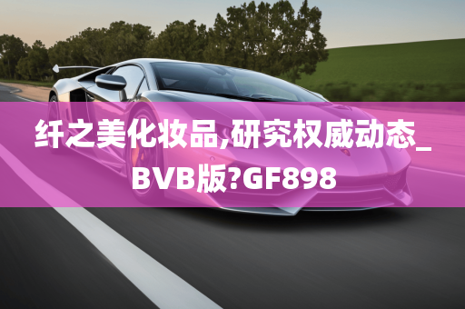 纤之美化妆品,研究权威动态_BVB版?GF898