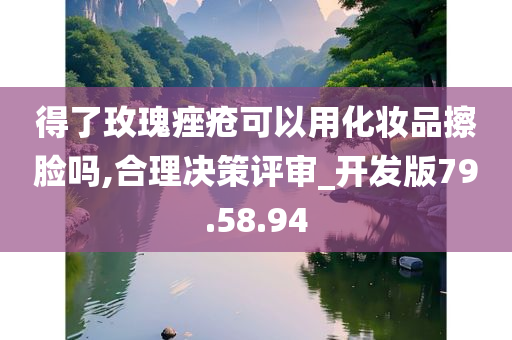 得了玫瑰痤疮可以用化妆品擦脸吗,合理决策评审_开发版79.58.94