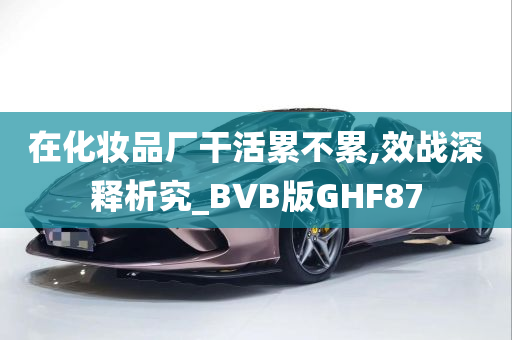 在化妆品厂干活累不累,效战深释析究_BVB版GHF87