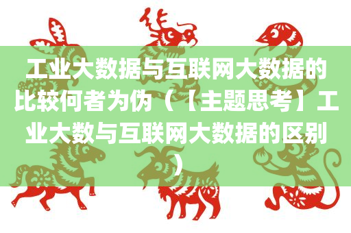 工业大数据与互联网大数据的比较何者为伪（【主题思考】工业大数与互联网大数据的区别）