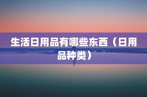 生活日用品有哪些东西（日用品种类）