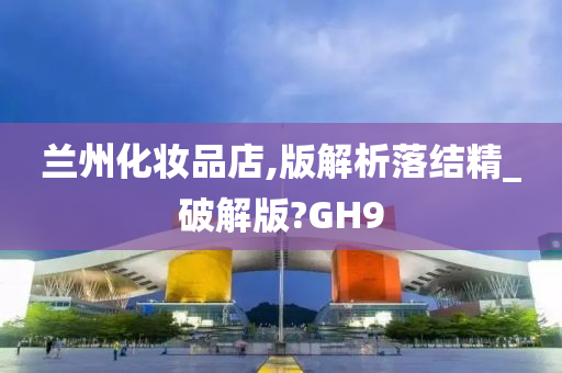 兰州化妆品店,版解析落结精_破解版?GH9