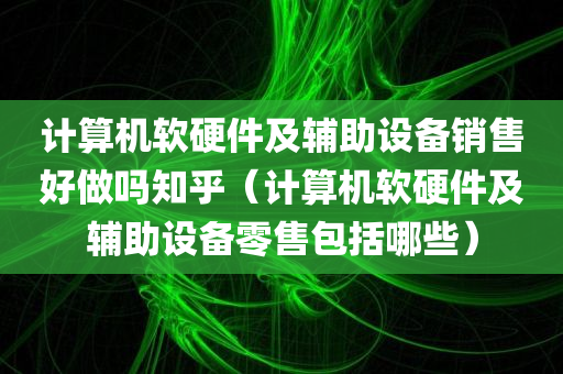 计算机软硬件及辅助设备销售好做吗知乎（计算机软硬件及辅助设备零售包括哪些）