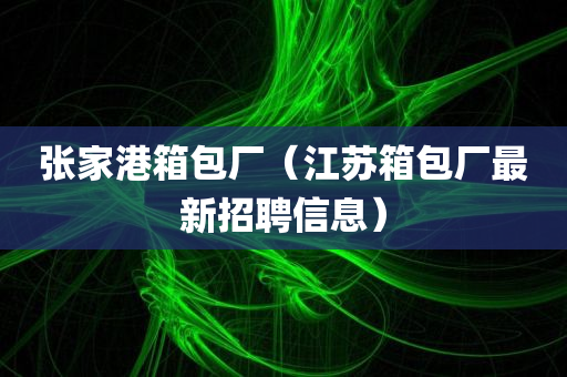 张家港箱包厂（江苏箱包厂最新招聘信息）