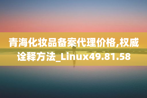 青海化妆品备案代理价格,权威诠释方法_Linux49.81.58