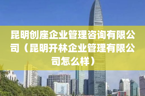 昆明创座企业管理咨询有限公司（昆明开林企业管理有限公司怎么样）