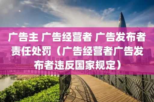 广告主 广告经营者 广告发布者责任处罚（广告经营者广告发布者违反国家规定）