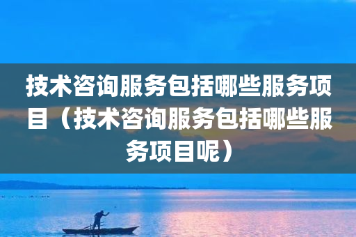 技术咨询服务包括哪些服务项目（技术咨询服务包括哪些服务项目呢）