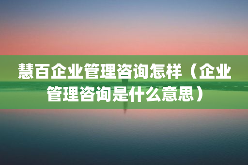 慧百企业管理咨询怎样（企业管理咨询是什么意思）