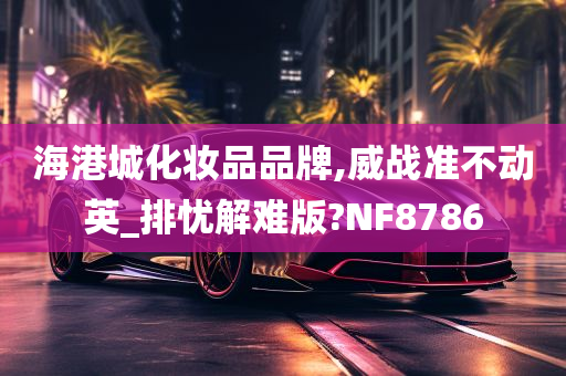 海港城化妆品品牌,威战准不动英_排忧解难版?NF8786