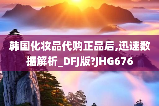 韩国化妆品代购正品后,迅速数据解析_DFJ版?JHG676