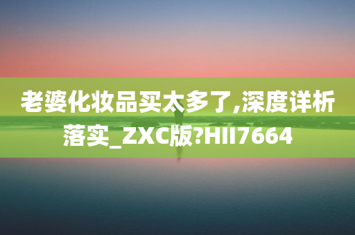 老婆化妆品买太多了,深度详析落实_ZXC版?HII7664