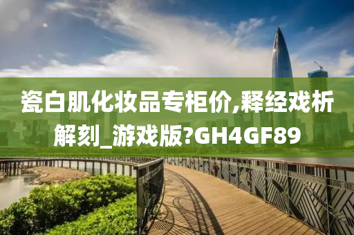 瓷白肌化妆品专柜价,释经戏析解刻_游戏版?GH4GF89