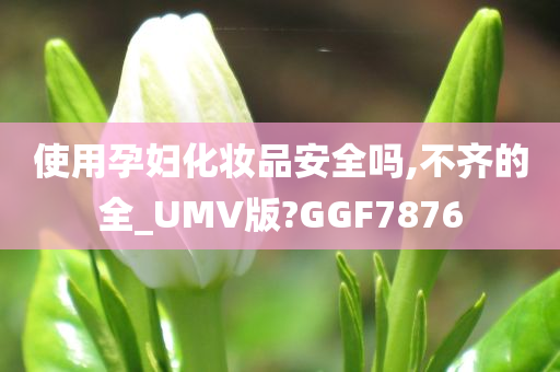 使用孕妇化妆品安全吗,不齐的全_UMV版?GGF7876