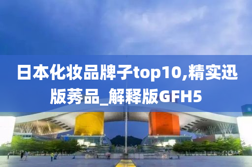 日本化妆品牌子top10,精实迅版莠品_解释版GFH5