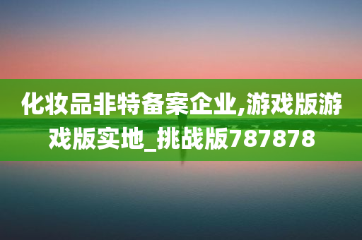 化妆品非特备案企业,游戏版游戏版实地_挑战版787878