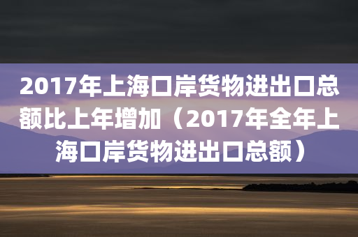 2017年上海口岸货物进出口总额比上年增加（2017年全年上海口岸货物进出口总额）