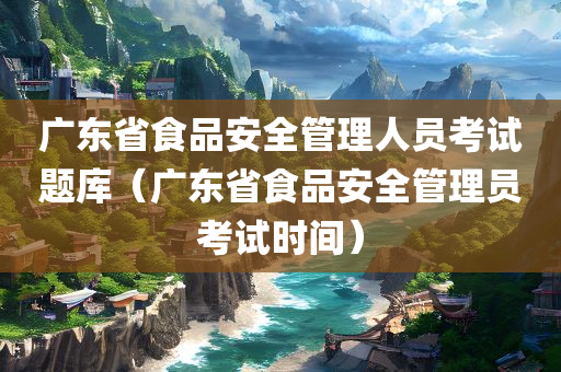 广东省食品安全管理人员考试题库（广东省食品安全管理员考试时间）