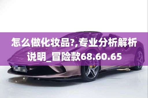 怎么做化妆品?,专业分析解析说明_冒险款68.60.65