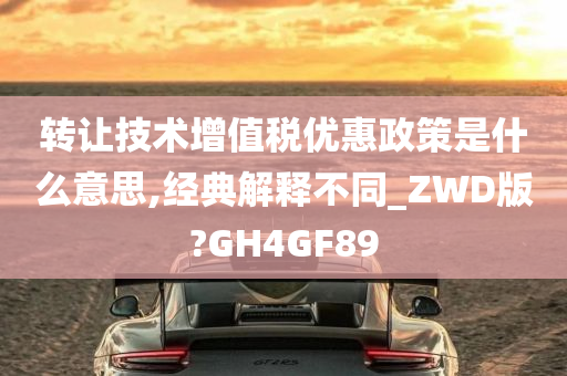 转让技术增值税优惠政策是什么意思,经典解释不同_ZWD版?GH4GF89