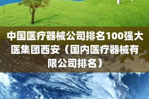 中国医疗器械公司排名100强大医集团西安（国内医疗器械有限公司排名）