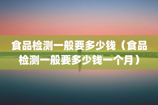 食品检测一般要多少钱（食品检测一般要多少钱一个月）