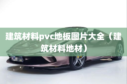 建筑材料pvc地板图片大全（建筑材料地材）