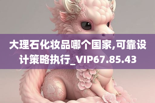 大理石化妆品哪个国家,可靠设计策略执行_VIP67.85.43