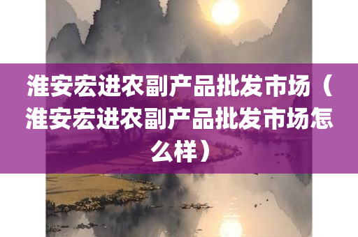 淮安宏进农副产品批发市场（淮安宏进农副产品批发市场怎么样）