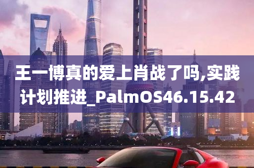 王一博真的爱上肖战了吗,实践计划推进_PalmOS46.15.42