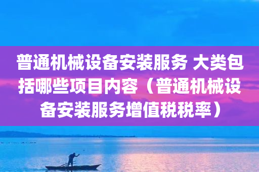 普通机械设备安装服务 大类包括哪些项目内容（普通机械设备安装服务增值税税率）