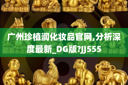 广州珍植润化妆品官网,分析深度最新_DG版?JJ555