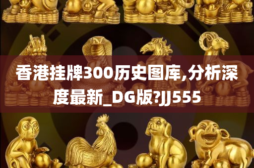 香港挂牌300历史图库,分析深度最新_DG版?JJ555