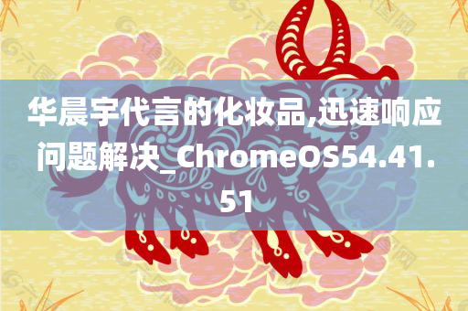 华晨宇代言的化妆品,迅速响应问题解决_ChromeOS54.41.51