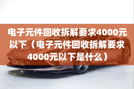 电子元件回收拆解要求4000元以下（电子元件回收拆解要求4000元以下是什么）